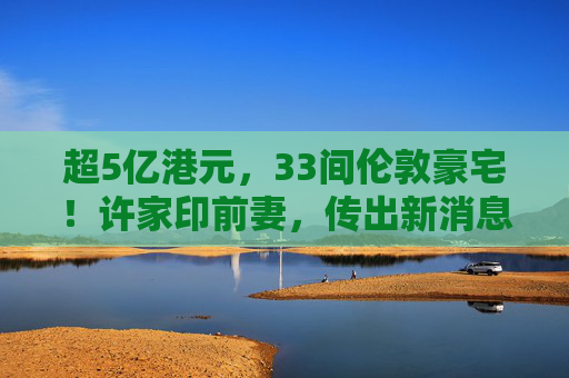超5億港元，33間倫敦豪宅！許家印前妻，傳出新消息