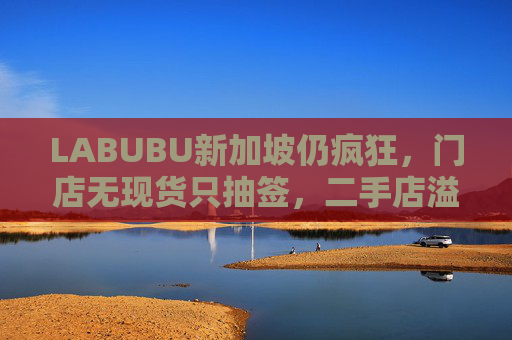 LABUBU新加坡仍瘋狂，門(mén)店無(wú)現(xiàn)貨只抽簽，二手店溢價(jià)數(shù)倍，80%的客人因它而來(lái)